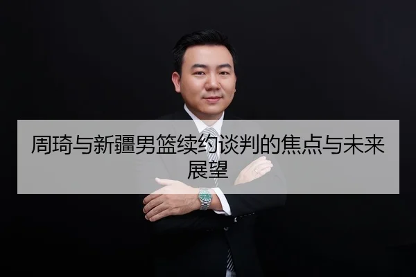 周琦与新疆男篮续约谈判的焦点与未来展望